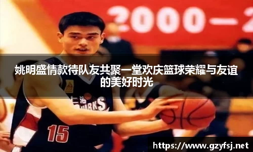 姚明盛情款待队友共聚一堂欢庆篮球荣耀与友谊的美好时光